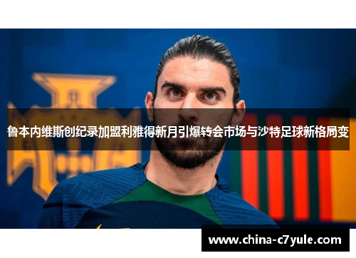 鲁本内维斯创纪录加盟利雅得新月引爆转会市场与沙特足球新格局变