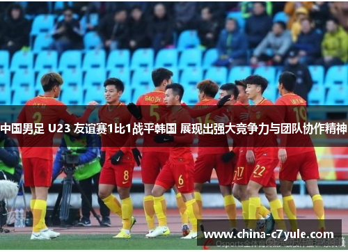 中国男足 U23 友谊赛1比1战平韩国 展现出强大竞争力与团队协作精神